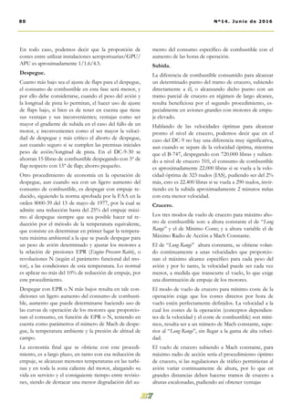 En todo caso, podemos decir que la proporción de
costes entre utilizar instalaciones aeroportuarias/GPU/
APU es aproximadamente 1/1.6/4.5.
Despegue.
Cuanto más bajo sea el ajuste de flaps para el despegue,
el consumo de combustible en esta fase será menor, y
por ello debe considerarse, cuando el peso del avión y
la longitud de pista lo permitan, el hacer uso de ajuste
de flaps bajo, si bien es de tener en cuenta que tiene
sus ventajas y sus inconvenientes; ventajas como ser
mayor el gradiente de subida en el caso del fallo de un
motor, e inconvenientes como el ser mayor la veloci-
dad de despegue y más crítico el aborto de despegue,
aun cuando seguro si se cumplen las premisas iniciales
peso de avión/longitud de pista. En el DC-9-30 se
ahorran 15 libras de combustible despegando con 5º de
flap respecto con 15º de flap; ahorro pequeño.
Otro procedimiento de economía en la operación de
despegue, aun cuando sea con un ligero aumento del
consumo de combustible, es despegar con empuje re-
ducido, siguiendo la norma aprobada por la FAA en la
orden 8000-39 del 15 de mayo de 1977, por la cual se
admite una reducción hasta del 25% del empuje máxi-
mo al despegue siempre que sea posible hacer tal re-
ducción por el método de la temperatura equivalente,
que consiste en determinar en primer lugar la tempera-
tura máxima ambiental a la que se puede despegar para
un peso de avión determinado y ajustar los motores a
la relación de presiones EPR (Engine Pressure Ratio), o
revoluciones N (según el parámetro funcional del mo-
tor), a las condiciones de esta temperatura. Lo normal
es aplicar no más del 10% de reducción de empuje, por
este procedimiento.
Despegar con EPR o N más bajos resulta en tale con-
diciones un ligero aumento del consumo de combusti-
ble, aumento que puede determinarse haciendo uso de
las curvas de operación de los motores que proporcio-
nan el consumo, en función de EPR o N, teniendo en
cuenta como parámetros el número de Mach de despe-
gue, la temperatura ambiente y la presión de altitud de
campo.
La economía final que se obtiene con este procedi-
miento, es a largo plazo, en tanto con esa reducción de
empuje, se alcanzan menores temperaturas en las turbi-
nas y en toda la zona caliente del motor, alargando su
vida en servicio y el consiguiente tiempo entre revisio-
nes, siendo de destacar una menor degradación del au-
mento del consumo específico de combustible con el
aumento de las horas de operación.
Subida.
La diferencia de combustible consumido para alcanzar
un determinado punto del tramo de crucero, subiendo
directamente a él, o alcanzando dicho punto con un
tramo parcial de crucero en régimen de largo alcance,
resulta beneficiosa por el segundo procedimiento, es-
pecialmente en aviones grandes con motores de empu-
je elevado.
Hablando de las velocidades óptimas para alcanzar
pronto el nivel de crucero, podemos decir que en el
caso del DC-9 no hay una diferencia muy significativa,
aun cuando se separe de la velocidad óptima, mientras
que el B-747, despegando con 720.000 libras y subien-
do a nivel de crucero 310, el consumo de combustible
es aproximadamente 22.000 libras si se vuela a la velo-
cidad óptima de 323 nudos (IAS), pudiendo ser del 2%
más, esto es 22.400 libras si se vuela a 290 nudos, invir-
tiendo en la subida aproximadamente 2 minutos mñas
con esta menor velocidad.
Crucero.
Los tres modos de vuelo de crucero para máximo aho-
rro de combustible son: a altura constante el de “Long
Range” y el de Mínimo Coste; y a altura variable el de
Máximo Radio de Acción a Mach Constante.
El de “Long Range” altura constante, se obtiene volan-
do continuamente a unas velocidades que proporcio-
nan el máximo alcance específico para cada peso del
avión y por lo tanto, la velocidad puede ser cada vez
menor, a medida que transcurre el vuelo, lo que exige
una disminución de empuje de los motores.
El modo de vuelo de crucero para mínimo coste de la
operación exige que los costes directos por hora de
vuelo estén perfectamente definidos. La velocidad a la
cual los costes de la operación (conceptos dependien-
tes de la velocidad y el coste de combustible) son míni-
mos, resulta ser a un número de Mach constante, supe-
rior al “Long Range”, sin llegar a la gama de alta veloci-
dad.
El vuelo de crucero subiendo a Mach constante, para
máximo radio de acción sería el procedimiento óptimo
de crucero, si las regulaciones de tráfico permitieran al
avión variar continuamente de altura, por lo que en
grandes distancias deben hacerse tramos de crucero a
alturas escalonadas, pudiendo así obtener ventajas
80 Nº14. Junio de 2016
 