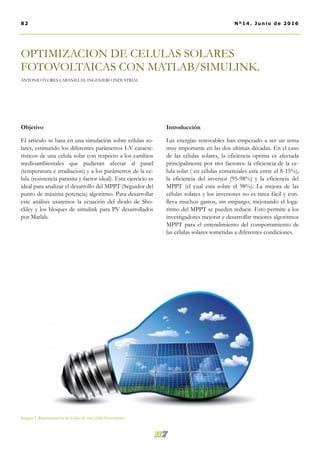 Introducción
Las energías renovables han empezado a ser un tema
muy importante en las dos ultimas décadas. En el caso
de las células solares, la eficiencia optima es afectada
principalmente por tres factores: la eficiencia de la ce-
lula solar ( en células comerciales esta entre el 8-15%),
la eficiencia del inversor (95-98%) y la eficiencia del
MPPT (el cual esta sobre el 98%). La mejora de las
células solares y los inversores no es tarea fácil y con-
lleva muchos gastos, sin empargo, mejorando el loga-
ritmo del MPPT se pueden reducir. Esto permite a los
investigadores mejorar y desarrollar mejores algoritmos
MPPT para el entendimiento del comportamiento de
las células solares sometidas a diferentes condiciones.
Objetivo
El articulo se basa en una simulación sobre células so-
lares, estimando los diferentes parámetros I-V caracte-
rísticos de una celula solar con respecto a los cambios
medioambientales que pudieran afectar al panel
(temperatura e irradiacion) y a los parámetros de la ce-
lula (resistencia parasita y factor ideal). Esta ejercicio es
ideal para analizar el desarrollo del MPPT (Seguidor del
punto de máxima potencia) algoritmo. Para desarrollar
este análisis usaremos la ecuación del diodo de Sho-
ckley y los bloques de simulink para PV desarrollados
por Matlab.
OPTIMIZACION DE CELULAS SOLARES
FOTOVOLTAICAS CON MATLAB/SIMULINK.
ANTONIO FLORES CABANILLAS. INGENIERO INDUSTRIAL
82 Nº14. Junio de 2016
Imagen 1. Representación de la idea de una célula fotovoltaica.
 