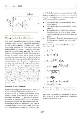 ra. El diodo determina los parámetros I-V de la celula.
El diagrama del circuito de la celula solar se muestra en
la figura 1. Esta representación es obtenida después de
considerar los siguientes parámetros:
 La dependencia de la temperatura en la satura-
ción del diodo Is
 La dependencia de la temperatura de la fotoco-
rriente Iph
 Resistencia serie Rs (Perdida interna debido al
flujo de corriente) la cual se maximiza entre el
punto de máxima potencia y el punto de circuito
abierto
 Resistencia por derivación Rsh, en paralelo con el
diodo, esta corresponde a la fuga a tierra de la
corriente
Las ecuaciones que definen el modelo de una celula
solar es dado por:
Posteriormente se explicaran estas ecuaciones y se usa-
ra la nomenlatura numérica del 1-8 para hacer referen-
cia.
En la figura 2 se muestra las características de la curva
I-V. La corriente de red es oftenida de la fotocorriente
Iph y de la corriente del diodo Id.
El comportamiento de las células solares:
Una simple celula solar consite en la unión de estados
solidos p-n fabricados desde un material semiconduc-
tor (Silicio). En la oscuridad, los parámetros I-V carac-
teristicos de una celula solar tiene el comportamiento
exponencial que se muestran en los diodos convencio-
nales. Sin embargo, cuando la energia solar (fotones)
inciden en la celula solar, la energia absorbida en este
periodo es mucho mayor que la banda prohibida
(bandgap) del semiconductor, y la liberación de los
electrones sobre el material semiconductor crea huecos
de electrones por pares. El portador cargado es movi-
do aparte bajo la influencia de campos eléctricos inter-
nos de la unión p-n y por lo tanto una corriente pro-
porcional es desarrollada para el fenómeno de la radia-
ción fotonica. Este fenómeno es llamado efecto foto-
voltaico, la primera vez observada por A.E Becquered
en 1839. Cuando la celula esta cortocircuitada, esta co-
rriente fluye a través del circuito externo, pero cuando
el circuito se abre, esta corriente se deriva internamen-
te por la unión p-n intrínseca del diodo. Para comple-
tar el modelo, una carga variable es conectada a un cor-
tocircuito externo.
El modelo de una celula solar:
El circuito mas simple para representar una celula solar
es una fuente decorriente paralela con un diodo. La
salida de la fuente de corriente es directamente propor-
cional a la energia solar (fotones) que inciden en la ce-
lula solar (Fotocorriente Iph). Durante la oscuridad, la
celula solar no es un dispositivo activo; es decir trabaja
como un diodo (unión p-n). Esto produce tanto una
corriente como un voltaje. Sin embargo, si se conecta
a una fuente externa (Gran voltaje) genera una corrien-
te Id , llamada corriente del diodo (D) o corriente oscu-
Imagen 2. Representacion electrónica de una celula solar.
83Nº14. Junio de 2016
 