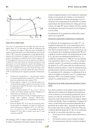 aumenta logarítmicamente con la irradiación ambiental,
donde el cortocircuito de corriente es una función li-
neal de la irradiación. El efecto prominente con el in-
cremento de la temperatura de la celula PV es la dismi-
nución linear del circuito abierto de voltaje, por lo tan-
to hace a la celula PV menos eficiente. El corto circuito
de coeficiente incrementa levemente con la temperatu-
ra de la celula.
Consideración de los parámetros ambientales y pará-
metros de la celula PV:
Parametros ambientales (temperatura e irradiacion):
La influencia de la temperatura en la celula “T” y la
irradiación ambiental “G” en las características de la
celula puede ser obtenida desde los modelos de ecua-
ción. De la ecuación numero 7 la foto-corriente Iph (A)
es una función de la irradiación ambiental (G)”W/m2”
y desde la ecuación numero 2 la temperatura de la celu-
la Top (K) tiene una disminución lineal de la Voc. A
condiciones estándar (G=1 “kW/m” con una distribu-
ción espectral de AM=1.5; Top=25ºC) Iph=Isc desde la
ecuación numero 7 la cual tiene la corriente mas gran-
de, desde la Tref=25ºC para todas las condiciones test.
Desde la ecuación numero 7 como G incrementa la Iph
incrementa pero desde la ecuación numero 2 como la
Top incrementa la Voc disminuye. La influencia de kl, la
cual es el cambio en el panel Isc por ºC a temperaturas
distintas a 25ºC, en la ecuación numero 7 es mayor
cuando Top cambia desde Tref (=25ºC).
Parametros de la célula (resistencia parasitaria y factor
ideal):
Los efectos resistivos en las células solares reducen la
eficiencia de la celula por la disipación de la potencia
en las resistencias. Las resistencias parasitarias más co-
munes son series de resistencias y derivación de resis-
tencias las cuales tienen como clave de impacto reducir
el factor de llenado. Tanto, la magnitud y el impacto de
series y la derivación de la resistencia dependen de la
geometría de la celula solar y del punto de operación
de la celula solar. Este se mide en ohm*cm2. Para una
condición ideal del diodo, Rs=0 y Rp=∞. La resistencia
en serie Rs en una celula solar tiene tres causas:
 El moviento de la corriente atraves del emisor y
la base
 El contacto resistivo entre el metal y el silicio
 La resistencia por todos los contactos metálicos
Curva de la celula solar:
Una curva I-V característica de una célula solar para una irra-
diación dada “G”, la cual tenga una célula de temperatura fija
“T”, se muestra en la figura 3. Para una cierta resistividad de
carga, la carga característica viene dada linealmente por la ley de
Ohm V=IR . La potencia entregada por la carga depende direc-
tamente de la resistencia. En algunos casos si la resistencia de
carga es muy pequeña; La celula PV opera entre las regiones M-
N de la región de la curva I-V como se muestra en la figura 3,
la celula PV actua como fuente de corriente constante, la cual
casi equivale a un corto cirtuito de corriente. Sin embargo, si la
R de carga es grande, la celula PV operara en la región P-S de la
curva I-V, la celula PV actua como una fuente de voltaje cons-
tante casi equivalente a un circuito abierto de voltaje. Una celu-
la PV se caracteriza por los siguientes parámetros fundamenta-
les:
1. Corriente de cortocircuito: Isc = Iph (El mayor valor de
la corriente generada por la celula PV, la cual es produ-
cida en la condición de corto circuito: V=0).
2. Circuito abierto a voltaje Vcc es la caída de voltaje a tra-
vés del diodo D cuando se genera una corriente I=0. Es
el voltaje que la celula PV de noche y viene dado por la
ecuación número 2º.
3. Punto de potencia máxima “A” (Imax, Vmax) , como se
muestra en la figura 3,donde la potencia disipada en la
carga resistiva es máxima: Pmax=Vmax*Imax
4. La máxima eficiencia es el ratio de máxima potencia y la
energia solar incidente (fotones). Ƞ=Pmax/Pin=
Vmax*Imax/AG donde, G es la irradiación y A es el área
de la celula PV.
5. Factor de llenado (FF) es un ratio de la potencia máxi-
ma que puede ser entregada a la carga y la máxima po-
tencia teorica que es el producto de Isc y Voc. FF=Pmax/
Voclsc= Vmax*Imax/Voclsc. FF es una medida de las carac-
terísticas I-V cuyo valor es mucho mayor que 0.7 para
una buena celula PV.
Sin embargo, el FF se reduce cuando la temperatura de
la celula se incrementa. El circuito abierto de voltaje
84 Nº14. Junio de 2016
Imagen 3. Representación de la curva característica I-V de una célula PV.
 