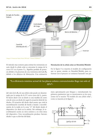 El método mas correcto para estimar las resistencias en
serie desde la célula solar es encontrar la rampa de la
curva I-V en el punto Voc. Significa perdida de poten-
cia debido a la presencia de una resistencia derivada Rp
debido a los defectos de fabricación. Una estimación
del valor de la Rp de una célula solar puede ser determi-
nado por la rampa de la I-V curva cerca del Isc punto.
El factor ideal n de un diodo es una medida de como
esta de cerca un diodo de seguir la ecuación ideal de los
diodos. El ecuación del diodo ideal asume que toda la
recombinación ocurrida de banda a banda o recombi-
nación de la malla en la zona “n” del diodo desde el
dispositivo (es decir en la unión). Sin embargo, la re-
combinación ocurre en otros caminos y en otras áreas
del dispositivo. Esta recombinación produce factores
ideales n que se desvían del ideal.
Simulación de la célula solar en Simulink/Matlab:
En la figura 4 se muestra el modelo de configuración
que se quiere simular en Simulink/Matlab, para co-
menzar con el proceso se comienza haciendo una pri-
mera aproximación por bloques e introduciendo los
primeros parámetros que se mencionaron en las ecua-
ciones de la sección “El modelo de una célula solar”,
como se muestra en la figura 5.
85Nº14. Junio de 2016
“La eficiencia máxima actual de las placas solares convencionales llega tan solo al
22%”-
Imagen 4. Estructura Stand Alone Off-Grid. “América Publishers”.
Imagen 5. Simplificación del la configuración de un panel solar.
 