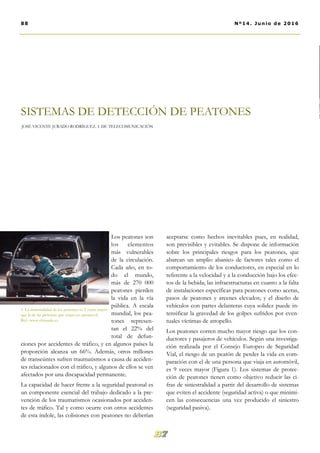 aceptarse como hechos inevitables pues, en realidad,
son previsibles y evitables. Se dispone de información
sobre los principales riesgos para los peatones, que
abarcan un amplio abanico de factores tales como el
comportamiento de los conductores, en especial en lo
referente a la velocidad y a la conducción bajo los efec-
tos de la bebida; las infraestructuras en cuanto a la falta
de instalaciones específicas para peatones como aceras,
pasos de peatones y arcenes elevados; y el diseño de
vehículos con partes delanteras cuya solidez puede in-
tensificar la gravedad de los golpes sufridos por even-
tuales víctimas de atropello.
Los peatones corren mucho mayor riesgo que los con-
ductores y pasajeros de vehículos. Según una investiga-
ción realizada por el Consejo Europeo de Seguridad
Vial, el riesgo de un peatón de perder la vida en com-
paración con el de una persona que viaja en automóvil,
es 9 veces mayor (Figura 1). Los sistemas de protec-
ción de peatones tienen como objetivo reducir las ci-
fras de siniestralidad a partir del desarrollo de sistemas
que eviten el accidente (seguridad activa) o que minimi-
cen las consecuencias una vez producido el siniestro
(seguridad pasiva).
Los peatones son
los elementos
más vulnerables
de la circulación.
Cada año, en to-
do el mundo,
más de 270 000
peatones pierden
la vida en la vía
pública. A escala
mundial, los pea-
tones represen-
tan el 22% del
total de defun-
ciones por accidentes de tráfico, y en algunos países la
proporción alcanza un 66%. Además, otros millones
de transeúntes sufren traumatismos a causa de acciden-
tes relacionados con el tráfico, y algunos de ellos se ven
afectados por una discapacidad permanente.
La capacidad de hacer frente a la seguridad peatonal es
un componente esencial del trabajo dedicado a la pre-
vención de los traumatismos ocasionados por acciden-
tes de tráfico. Tal y como ocurre con otros accidentes
de esta índole, las colisiones con peatones no deberían
SISTEMAS DE DETECCIÓN DE PEATONES
JOSÉ VICENTE JURADO RODRÍGUEZ. I. DE TELECOMUNICACIÓN
1. La siniestralidad de los peatones es 9 veces mayor
que la de las personas que viajan en automóvil.
Ref.: www.elmundo.es
88 Nº14. Junio de 2016
 