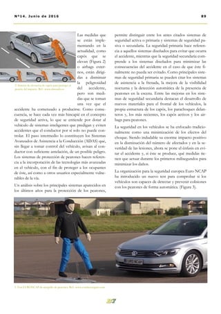 permite distinguir entre los antes citados sistemas de
seguridad activa o primaria y sistemas de seguridad pa-
siva o secundaria. La seguridad primaria hace referen-
cia a aquellos sistemas diseñados para evitar que ocurra
el accidente, mientras que la seguridad secundaria com-
prende a los sistemas diseñados para minimizar las
consecuencias del accidente en el caso de que éste fi-
nalmente no pueda ser evitado. Como principales siste-
mas de seguridad primaria se pueden citar los sistemas
de asistencia a la frenada, la mejora de la visibilidad
nocturna y la detección automática de la presencia de
peatones en la escena. Entre las mejoras en los siste-
mas de seguridad secundaria destacan el desarrollo de
nuevos materiales para el frontal de los vehículos, la
propia estructura de los capós, los parachoques delan-
teros y, los más recientes, los capós activos y los air-
bags para peatones.
La seguridad en los vehículos se ha enfocado tradicio-
nalmente como una minimización de los efectos del
choque. Siendo indudable su enorme impacto positivo
en la disminución del número de afectados y en la se-
veridad de las lesiones, ahora se pone el énfasis en evi-
tar el accidente y, si éste se produce, qué medidas tie-
nen que actuar durante los primeros milisegundos para
minimizar los daños.
La organización para la seguridad europea Euro NCAP
ha introducido un nuevo test para comprobar si los
vehículos son capaces de detectar y prevenir colisiones
con los peatones de forma automática. (Figura 3).
Las medidas que
se están imple-
mentando en la
actualidad, como
capós que se
elevan (Figura 2)
o airbags exter-
nos, están dirigi-
das a disminuir
la peligrosidad
del accidente,
pero son medi-
das que se toman
una vez que el
accidente ha comenzado a producirse. Como conse-
cuencia, se hace cada vez más hincapié en el concepto
de seguridad activa, lo que se entiende por dotar al
vehículo de sistemas inteligentes que predigan y eviten
accidentes que el conductor por sí solo no puede con-
trolar. El paso intermedio lo constituyen los Sistemas
Avanzados de Asistencia a la Conducción (ADAS) que,
sin llegar a tomar control del vehículo, avisan al con-
ductor con suficiente antelación, de un posible peligro.
Los sistemas de protección de peatones hacen referen-
cia a la incorporación de las tecnologías más avanzadas
en el vehículo, con el fin de proteger a los ocupantes
de éste, así como a otros usuarios especialmente vulne-
rables de la vía.
Un análisis sobre los principales sistemas aparecidos en
los últimos años para la protección de los peatones,
2. Sistema de elevación de capós para proteger al
peatón del impacto. Ref.: www.elmundo.es
3. Test EURONCAP de atropello de peatones. Ref.: www.conduceseguro.com
89Nº14. Junio de 2016
 