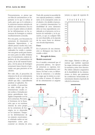 Todo ello acentúa la necesidad de
una especial prudencia y cuidado
tanto en la concepción como en
el cálculo y los detalles al proyec-
tar y construir cimentaciones. La
durabilidad de estos elementos
debe ser muy especialmente con-
siderada en el proyecto, en la se-
lección de materiales y en la eje-
cución, ya que en cualquier fallo
no será observable, en la mayoría
de los casos, hasta no alcanzar
una elevada importancia.
Fases
En el proyecto de una cimenta-
ción se distinguen tres fases de
estudio a saber:
1. Recogida de datos.
Modelo estructural
En el modelo estructural que el
proyectista plantea, los apoyos
de estructura se suponen, nor-
malmente, empotramientos per-
fectos. En base a esto, se dimen-
siona la estructura y se calculan
las cargas que la misma va a ejer-
cer sobre el terreno. El objetivo
de las cimentaciones es asegurar
que el
terreno es capaz de soportar di-
chas cargas. Además se debe ga-
rantizar que también soportará
las cargas sísmicas que establezca
la normativa, entre otros factores.
Por último debemos asegurarnos
de la durabilidad de las cimenta-
ciones, es decir, que garanticen
las condiciones mencionadas an-
teriormente durante el periodo de
vida de la estructura.
Frecuentemente, se piensa que
esa falta de conocimientos es im-
portante en lo que se refiere al
suelo, pero que en lo referente a
la estructura nuestros métodos de
cálculo son satisfactorios. Eso no
es así y la parte relativa al cálculo
de las deformaciones en las es-
tructuras de hormigón es todavía
insuficientemente conocida.
Por otra parte, con frecuencia las
estructuras de cimentación son
altamente hiperestáticas, y su
cálculo preciso resulta muy com-
plejo y raras veces es posible. El
ordenador ha venido a suminis-
trar una grana ayuda para bastan-
tes casos, pero no debe olvidarse
que el conocimiento, todavía im-
perfecto de las características de
suelos, de las del material hormi-
gón, y de las piezas de hormigón
estructural, hacen ilusorio el pre-
tender una gran precisión en los
cálculos.
Por todo ello, el proyectista de
cimientos ha de ser estrictamente
cuidadoso con los métodos de
cálculo que elija y especialmente
prudente al aplicarlos. En
ese sentido, el proyectista
no debe olvidar que las
cimentaciones usuales es-
tán ocultas y formadas por
piezas generalmente muy
rígidas comparadas con las
de la estructura. Por tanto,
el fenómeno de la fisura-
ción, que es un excelente
síntoma de aviso propio
de las estructuras de hor-
migón, no es observable
en los cimientos. Tampo-
co las deformaciones de
un cimiento excesivamen-
te solicitado suelen ser tan
importantes como para
construir un síntoma de aviso. Imagen 3. Diferencia entre cimentación superficial y cimentación profunda.
www.cuadernosdederechoparaingenieros.com
9Nº14. Junio de 2016
Imagen 2. Empotramientos perfectos como base de la
estructura.
 