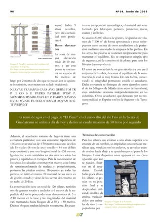 to a su composición mineralógica, el material está con-
formado por feldespato potásico, piroxenos, micas,
cuarzo y anfíboles.
Se usaron 20.400 sillares de granito, ocupando un volu-
men de 7´500 m3 de forma aproximada y están sobre-
puestos unos encima de otros acoplándose a la perfec-
ción mediante un estudio de empujes de las piedras. En
los arcos, las piedras se sostienen recíprocamente para
mantener el equilibrio. No se emplearon ningún tipo
de argamasa, ni de cemento ni de plomo para unir los
bloques (opus quadrata).
El autor era conocedor de un gran técnica ya que en el
conjunto de la obra, descansa el equilibrio de la cons-
trucción, la cual es muy liviana. De esta forma, conser-
vando su integridad permanece estable el acueducto.
Dicha estructura se distingue de otros ejemplos como
el de los Milagros de Mérida (con arcos de herradura),
cuya estabilidad descansa independientemente en las
columnas. Otros acueductos que destacan por su mo-
numentalidad es España son los de Sagunto y de Tarra-
gona.
Técnicas de construcción
Para los sillares que estaban a una altura superior a la
estatura de un hombre, se empleaban unas tenazas me-
tálicas que, movidas por los esclavos, se cerraban cuan-
do tiraban hacia abajo y se apretaban por el peso de los
bloques. Estos disponían unos agujeros en sus caras
opuestas que aún
se pueden obser-
var en el acue-
ducto. Cuando
había poca altura,
los sillares se po-
nían en su posi-
ción final y se
desplazaban utili-
zando rodillos de
encina, trasladán-
dolos por anima-
les de tiro o em-
pujándolos por
aquae) había 9
arcos sencillos,
pero en la actuali-
dad solo perdu-
ran 4.
Datos destaca-
dos
La zona de ma-
yor elevación
mide 28´10 me-
tros y en este
punto se encuen-
tra un espacio de
16 metros de
largo por 2 metros de alto que se puede leer la siguien-
te inscripción, en concreto en su lado occidental:
NERVAE TRAIANVS CAES AVG GERM P M TR
P II CO S II PATRIS PATRIAE IVSSV P.
MVMMIVS MVMMIANVS ET P. FABIVS TAVRVS
IIVIRI MVNIC FL SEGOVIESIVM AQVAM RES-
TITVERVNT
Además, el acueducto romano de Segovia tiene una
estructura particular; son una constante repetición de
166 arcos con una luz de 4´50 metros cada uno de ellos
(de los cuales 68 son de arco sencillo y 44 son dobles
superpuestos) y con una longitud total de 638 metros.
Igualmente, están instalados en dos órdenes sobre los
pilares y repartidos en 4 etapas. Para la construcción de
los arcos, los albañiles construyeron marcos con forma
de semicircunferencia de madera y, posteriormente,
pusieron las piedras encima. Dispuestas ya todas las
piedras, se retiró el marco. El material de los arcos es
de granito rosado y viene de las sierras del entorno en
un radio de 20 Km.
La construcción tiene un total de 120 pilares, también
son de granito rosado y anclados a 6 metros de la su-
perficie del suelo poseyendo unas dimensiones de 3 x
2´40 metros en la base y las magnitudes del material
van mermando hasta bloques de 2´50 x 1´80 metros.
Dichos bloques estaban labrados toscamente. En cuan-
Imagen 3. Alzado y secciones de los pilares del
Acueducto de Segovia..
Ref: http://www.spanisharts.com/arquitectura/
imagenes/roma/segovia_acueducto.html
96 Nº14. Junio de 2016
La toma de agua en el pago de “El Pinar” en el curso alto del río Frio en la Sierra de
Guadarrama se utiliza a día de hoy y deriva un caudal máximo de 50 litros por segundo.
Imagen 4. Virgen de la Fuencisla.
Ref: https://millenniumwebblog.wordpress.com/
category/mitos-y-leyendas/page/2/
 