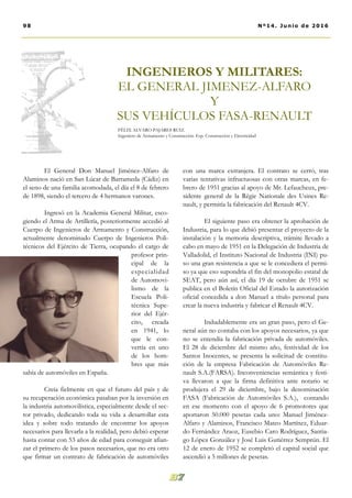con una marca extranjera. El contrato se cerró, tras
varias tentativas infructuosas con otras marcas, en fe-
brero de 1951 gracias al apoyo de Mr. Lefaucheux, pre-
sidente general de la Règie Nationale des Usines Re-
nault, y permitía la fabricación del Renault 4CV.
El siguiente paso era obtener la aprobación de
Industria, para lo que debió presentar el proyecto de la
instalación y la memoria descriptiva, trámite llevado a
cabo en mayo de 1951 en la Delegación de Industria de
Valladolid, el Instituto Nacional de Industria (INI) pu-
so una gran resistencia a que se le concediera el permi-
so ya que eso supondría el fin del monopolio estatal de
SEAT, pero aún así, el día 19 de octubre de 1951 se
publica en el Boletín Oficial del Estado la autorización
oficial concedida a don Manuel a título personal para
crear la nueva industria y fabricar el Renault 4CV.
Indudablemente era un gran paso, pero el Ge-
neral aún no contaba con los apoyos necesarios, ya que
no se entendía la fabricación privada de automóviles.
El 28 de diciembre del mismo año, festividad de los
Santos Inocentes, se presenta la solicitud de constitu-
ción de la empresa Fabricación de Automóviles Re-
nault S.A.(FARSA). Inconveniencias semántica y festi-
va llevaron a que la firma definitiva ante notario se
produjera el 29 de diciembre, bajo la denominación
FASA (Fabricación de Automóviles S.A.), contando
en ese momento con el apoyo de 6 promotores que
aportaron 50.000 pesetas cada uno: Manuel Jiménez-
Alfaro y Alaminos, Francisco Mateo Martínez, Eduar-
do Fernández Araoz, Eusebio Caro Rodríguez, Santia-
go López González y José Luis Gutiérrez Semprún. El
12 de enero de 1952 se completó el capital social que
ascendió a 5 millones de pesetas.
El General Don Manuel Jiménez-Alfaro de
Alaminos nació en San Lúcar de Barrameda (Cádiz) en
el seno de una familia acomodada, el día el 8 de febrero
de 1898, siendo el tercero de 4 hermanos varones.
Ingresó en la Academia General Militar, esco-
giendo el Arma de Artillería, posteriormente accedió al
Cuerpo de Ingenieros de Armamento y Construcción,
actualmente denominado Cuerpo de Ingenieros Poli-
técnicos del Ejército de Tierra, ocupando el cargo de
profesor prin-
cipal de la
especialidad
de Automovi-
lismo de la
Escuela Poli-
técnica Supe-
rior del Ejér-
cito, creada
en 1941, lo
que le con-
vertía en uno
de los hom-
bres que más
sabía de automóviles en España.
Creía fielmente en que el futuro del país y de
su recuperación económica pasaban por la inversión en
la industria automovilística, especialmente desde el sec-
tor privado, dedicando toda su vida a desarrollar esta
idea y sobre todo tratando de encontrar los apoyos
necesarios para llevarla a la realidad, pero debió esperar
hasta contar con 53 años de edad para conseguir afian-
zar el primero de los pasos necesarios, que no era otro
que firmar un contrato de fabricación de automóviles
98 Nº14. Junio de 2016
INGENIEROS Y MILITARES:
EL GENERAL JIMENEZ-ALFARO
Y
SUS VEHÍCULOS FASA-RENAULT
FÉLIX ALVARO PAJARES RUIZ.
Ingeniero de Armamento y Construcción. Esp. Construcción y Electricidad
 