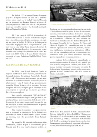 la misma, por las excepcionales circunstancias que tenía
Valladolid tanto desde el punto de vista de las comuni-
caciones, como de la abundancia de recursos naturales,
agua en abundancia para usos industriales, electricidad
de la estación de La Mudarra, así como humanos, es-
tando en las inmediaciones los Talleres Principales de
la antigua Compañía de los Caminos de Hierro del
Norte de España S.A., contando con más de 3.000
obreros especializados, ajustadores, torneros, fresado-
res, cepilladores, mortajadores, taladradores, caldere-
ros, tuberos, montadores, griferos, herramentistas, fun-
didores de hierro y de bronce, modelistas, forjadores,
peones especialista y peones de arrastre…
Además de los trabajadores especializados se
contó con gran cantidad de mano de obra agrícola que
con el éxodo rural pasaron a formar parte de las cade-
nas de montaje, los mandos intermedios provenían de
la Escuela de Aprendices y muchos de los mandos su-
periores de FASA salieron de las aulas de la Escuela de
Peritos Industriales.
De la mano de la creación de FASA aparecieron tam-
bién en Valladolid la fábrica FAMESA, Fabricaciones
Mecánicas S.A. donde se fabrican los motores y órga-
nos mecánicos, y FACSA, Fabricación de Carrocerías
S.A. donde se estampan las piezas de carrocerías. Am-
bas empresas aprovecharon la coyuntura vallisoletana y
fueron posteriormente integradas en F.A.S.A.
En abril de 1953 se inauguró la nave de monta-
je y el 12 de agosto salieron a la calle los 11 primeros
coches en un paseo por la ciudad. Ocupó el General,
en ese momento aún Teniente Coronel, el puesto de
director gerente de FASA hasta julio de 1956, momen-
to en que ascendió a coronel y fue destinado a dirigir la
Fábrica Nacional de Toledo.
El 23 de enero de 1957 el Ayuntamiento de
Valladolid le concede la Medalla de la Ciudad en pre-
mio a los méritos extraordinarios prestados a esta capi-
tal, así como la Medalla de Mérito al Trabajo por las
actividades desplegadas en su vida profesional. Conti-
nuó con su vida militar hasta alcanzar el empleo de
General de División Ingeniero de Armamento y per-
maneció en el consejo de administración de FASA Re-
nault hasta 1990, fecha en la que dimitió voluntaria-
mente de su cargo. Falleció en Madrid el 11 de Enero
de 1992.
LOS INICIOS DE FASA-RENAULT
En 1908, Louis Renault fundó en España su
segunda filial fuera de tierras francesas, denominándola
Sociedad Anónima Española de Automóviles Renault
(S.A.E.A.R.). Resulta muy curioso saber que en aquel
momento se comercializaban los vehículos Renault en
chasis-motor y era el cliente el que posteriormente
mandaba fabricar la carrocería a su gusto. Tuvieron
que pasar más de 50 años para que se entendiera la idea
que proponía el General, que no era otra que ofrecer
los vehículos completos.
Para entender los inicios de FASA-RENAULT
debemos retrotraernos a la época en la que todo el país
estaba sufriendo las consecuencias de la Guerra Civil y
la creación de un nuevo orden social, fue por ello que
los inicios de la fábrica estuvieron repletos de proble-
mas, envidias e inconvenientes.
Tras obtener los permisos y los apoyos necesa-
rios se comenzó la construcción de las instalaciones
necesarias, las naves, la central térmica y de las cadenas
de montaje, todo ello proyectado desde Renault-
Francia.
La ubicación del complejo vallisoletano vino
determinada, además de por el conocimiento que el
General tenía de la zona y de los intereses políticos en
3. El General Alfaro con gran parte de la plantilla en los primeros años de andadura
de FASA.
2. Primeras construcciones de FASA-RENAULT
89Nº14. Junio de 2016
 