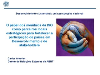 Desenvolvimento sustentável: uma perspectiva nacional



O papel dos membros da ISO
    como parceiros locais
estratégicos para fortalecer a
 participação de países em
    Desenvolvimento e de
        stakeholders


Carlos Amorim
Diretor de Relações Externas da ABNT



                                                              1
 