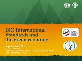 ISO International
Standards and
the green economy
Jorge Cajazeira, Ph.D.
ISO WG SR Chair
SUZANO PULP AND PAPER – Head of Institutional Affairs
FIEB – SINDPACEL - Chair


                                                        1
 