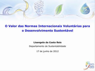 O Valor das Normas Internacionais Voluntárias para
         o Desenvolvimento Sustentável



                 Lisangela da Costa Reis
              Departamento de Sustentabilidade

                    17 de junho de 2012
 