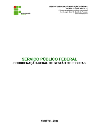 INSTITUTO FEDERAL DE EDUCAÇÃO, CIÊNCIA E
TECNOLOGIA DE BRASILIA
Pró-reitoria de Desenvolvimento Institucional
Coordenação-Geral de Gestão de Pessoas
Manual do Servidor
SERVIÇO PÚBLICO FEDERAL
COORDENAÇÃO-GERAL DE GESTÃO DE PESSOAS
AGOSTO – 2010
 