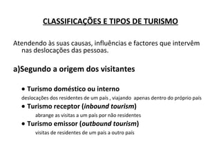CLASSIFICAÇÕES E TIPOS DE TURISMO
Atendendo às suas causas, influências e factores que intervêm
nas deslocações das pessoas.
a)Segundo a origem dos visitantes
• Turismo doméstico ou interno
deslocações dos residentes de um país , viajando apenas dentro do próprio país
• Turismo receptor (inbound tourism)
abrange as visitas a um país por não residentes
• Turismo emissor (outbound tourism)
visitas de residentes de um país a outro país
 