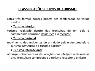 Estas três formas básicas podem ser combinadas de vários
modos:
• Turismo interior
turismo realizado dentro das fronteiras de um país e
compreende o turismo doméstico e o receptor
• Turismo nacional
movimento dos residentes de um dado país e compreende o
turismo doméstico e o turismo emissor
• Turismo internacional
abrange unicamente as deslocações que obrigam a atravessar
uma fronteira e compreende o turismo receptor e emissor
CLASSIFICAÇÕES E TIPOS DE TURISMO
 