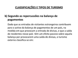 b) Segundo as repercussões na balança de
pagamentos
Dado que as entradas de visitantes estrangeiros contribuem
para o activo da balança de pagamentos de um país, na
medida em que provocam a entrada de divisas, e que a saída
de residentes nesse país têm um efeito passivo sobre aquela
balança por provocarem uma saída de divisas, o turismo
externo classifica-se em:
CLASSIFICAÇÕES E TIPOS DE TURISMO
 