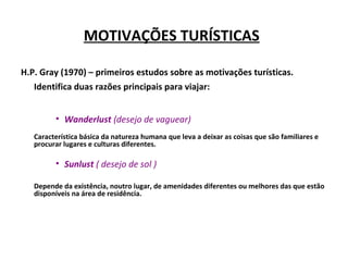 MOTIVAÇÕES TURÍSTICAS
H.P. Gray (1970) – primeiros estudos sobre as motivações turísticas.
Identifica duas razões principais para viajar:
• Wanderlust (desejo de vaguear)
Característica básica da natureza humana que leva a deixar as coisas que são familiares e
procurar lugares e culturas diferentes.
• Sunlust ( desejo de sol )
Depende da existência, noutro lugar, de amenidades diferentes ou melhores das que estão
disponíveis na área de residência.
 