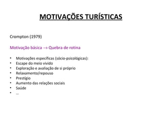MOTIVAÇÕES TURÍSTICAS
Crompton (1979)
Motivação básica → Quebra de rotina
• Motivações específicas (sócio-psicológicas):
• Escape do meio vivido
• Exploração e avaliação de si próprio
• Relaxamento/repouso
• Prestígio
• Aumento das relações sociais
• Saúde
• …
 