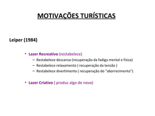 MOTIVAÇÕES TURÍSTICAS
Leiper (1984)
• Lazer Recreativo (restabelece)
– Restabelece descanso (recuperação da fadiga mental e física)
– Restabelece relaxamento ( recuperação da tensão )
– Restabelece divertimento ( recuperação do “aborrecimento”)
• Lazer Criativo ( produz algo de novo)
 