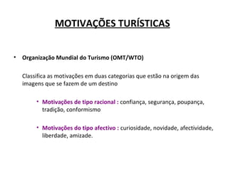 MOTIVAÇÕES TURÍSTICAS
• Organização Mundial do Turismo (OMT/WTO)
Classifica as motivações em duas categorias que estão na origem das
imagens que se fazem de um destino
• Motivações de tipo racional : confiança, segurança, poupança,
tradição, conformismo
• Motivações do tipo afectivo : curiosidade, novidade, afectividade,
liberdade, amizade.
 