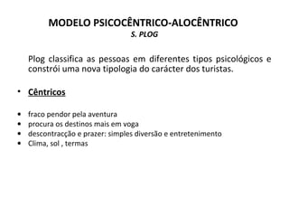 MODELO PSICOCÊNTRICO-ALOCÊNTRICO
S. PLOG
Plog classifica as pessoas em diferentes tipos psicológicos e
constrói uma nova tipologia do carácter dos turistas.
• Cêntricos
• fraco pendor pela aventura
• procura os destinos mais em voga
• descontracção e prazer: simples diversão e entretenimento
• Clima, sol , termas
 