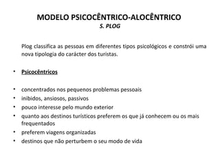 MODELO PSICOCÊNTRICO-ALOCÊNTRICO
S. PLOG
Plog classifica as pessoas em diferentes tipos psicológicos e constrói uma
nova tipologia do carácter dos turistas.
• Psicocêntricos
• concentrados nos pequenos problemas pessoais
• inibidos, ansiosos, passivos
• pouco interesse pelo mundo exterior
• quanto aos destinos turísticos preferem os que já conhecem ou os mais
frequentados
• preferem viagens organizadas
• destinos que não perturbem o seu modo de vida
 