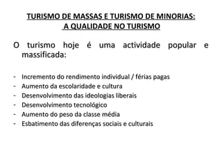TURISMO DE MASSAS E TURISMO DE MINORIAS:
A QUALIDADE NO TURISMO
O turismo hoje é uma actividade popular eO turismo hoje é uma actividade popular e
massificada:massificada:
- Incremento do rendimento individual / férias pagasIncremento do rendimento individual / férias pagas
- Aumento da escolaridade e culturaAumento da escolaridade e cultura
- Desenvolvimento das ideologias liberaisDesenvolvimento das ideologias liberais
- Desenvolvimento tecnológicoDesenvolvimento tecnológico
- Aumento do peso da classe médiaAumento do peso da classe média
- Esbatimento das diferenças sociais e culturaisEsbatimento das diferenças sociais e culturais
 