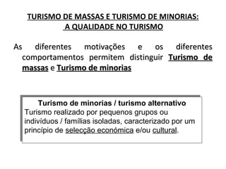TURISMO DE MASSAS E TURISMO DE MINORIAS:
A QUALIDADE NO TURISMO
As diferentes motivações e os diferentesAs diferentes motivações e os diferentes
comportamentos permitem distinguircomportamentos permitem distinguir Turismo deTurismo de
massasmassas ee Turismo de minoriasTurismo de minorias
Turismo de minorias / turismo alternativo
Turismo realizado por pequenos grupos ou
indivíduos / famílias isoladas, caracterizado por um
princípio de selecção económica e/ou cultural.
Turismo de minorias / turismo alternativo
Turismo realizado por pequenos grupos ou
indivíduos / famílias isoladas, caracterizado por um
princípio de selecção económica e/ou cultural.
 