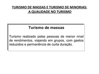 TURISMO DE MASSAS E TURISMO DE MINORIAS:
A QUALIDADE NO TURISMO
Turismo de massas
Turismo realizado pelas pessoas de menor nível
de rendimentos, viajando em grupos, com gastos
reduzidos e permanência de curta duração.
Turismo de massas
Turismo realizado pelas pessoas de menor nível
de rendimentos, viajando em grupos, com gastos
reduzidos e permanência de curta duração.
 