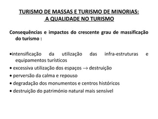TURISMO DE MASSAS E TURISMO DE MINORIAS:
A QUALIDADE NO TURISMO
Consequências e impactos do crescente grau de massificação
do turismo :
•intensificação da utilização das infra-estruturas e
equipamentos turísticos
• excessiva utilização dos espaços → destruição
• perversão da calma e repouso
• degradação dos monumentos e centros históricos
• destruição do património natural mais sensível
 