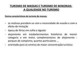 TURISMO DE MASSAS E TURISMO DE MINORIAS:
A QUALIDADE NO TURISMO
Outras características do turismo de massas:
- os motivos prendem-se com a necessidade de evasão e com o
efeito de imitação
- época de férias em Julho e Agosto
- alojamento em estabelecimentos hoteleiros de menor
categoria e em meios complementares de alojamento :
parques de campismo, quartos particulares ...
- orientado para os centros de maior concentração turística
 
