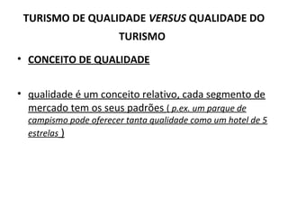 • CONCEITO DE QUALIDADE
• qualidade é um conceito relativo, cada segmento de
mercado tem os seus padrões ( p.ex. um parque de
campismo pode oferecer tanta qualidade como um hotel de 5
estrelas )
TURISMO DE QUALIDADE VERSUS QUALIDADE DO
TURISMO
 
