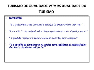 • QUALIDADE
• “ é o ajustamento dos produtos e serviços às exigências da clientela “
• “é atender às necessidades dos clientes fazendo bem as coisas à primeira “
• “ o produto melhor é o que a maioria dos clientes quer comprar”
• “ é a aptidão de um produto ou serviço para satisfazer as necessidades
do cliente, dando-lhe satisfação “
• QUALIDADE
• “ é o ajustamento dos produtos e serviços às exigências da clientela “
• “é atender às necessidades dos clientes fazendo bem as coisas à primeira “
• “ o produto melhor é o que a maioria dos clientes quer comprar”
• “ é a aptidão de um produto ou serviço para satisfazer as necessidades
do cliente, dando-lhe satisfação “
TURISMO DE QUALIDADE VERSUS QUALIDADE DO
TURISMO
 