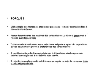 • PORQUÊ ?
• Globalização dos mercados, produtos e processos → maior permeabilidade à
concorrência externa;
• Factor determinante das escolhas dos consumidores: já não é o preço mas a
relação qualidade/preço;
• O consumidor é mais consciente, selectivo e exigente – agora são os produtos
que se adaptam aos gostos e preferências dos consumidores
• A qualidade não se limita ao produto em si. Estende-se a todo o processo
desde a concepção até à assistência após venda.
• A relação com o cliente não se inicia nem se esgota no acto de consumo, todo
o ciclo exige qualidade.
 