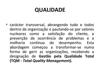 QUALIDADE
• carácter transversal, abrangendo tudo e todos
dentro da organização e pautando-se por valores
nucleares como a satisfação do cliente, a
prevenção da ocorrência de problemas e a
melhoria contínua do desempenho. Esta
abordagem começou a transformar-se numa
forma de gerir as organizações, recebendo a
designação de Gestão pela Qualidade Total
(TQM - Total Quality Management).
 