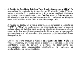 • A Gestão da Qualidade Total ou Total Quality Management (TQM) foi
uma prática de gestão bastante popular nas décadas de 1980 e 1990 nos
países ocidentais. Os conceitos dessa prática, desenvolvidos inicialmente
por autores norte-americanos, como Deming, Juran e Feigenbaum, nas
décadas de 1950 e 1960, encontraram no Japão o ambiente perfeito para
o seu desenvolvimento durante os anos que se seguiram.
• A Toyota, no Japão, foi primeira organização a empregar o conceito de
"TQM". No "TQM" os colaboradores da organização possuem uma gama
mais ampla de atribuições, cada um sendo directamente responsável pela
consecução dos objectivos da organização. Desse modo, a comunicação
organizacional, em todos os níveis, torna-se uma peça-chave da dinâmica
da organização.
• Embora de forma gradual, a Gestão pela Qualidade Total (GQT) tem
vindo a impor-se, em vários países e sectores económicos, como uma
abordagem capaz de garantir a melhoria do desempenho das
organizações, com repercussões significativas no aumento da
produtividade e da competitividade.
 