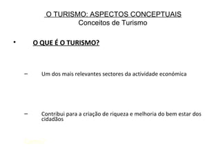 O TURISMO: ASPECTOS CONCEPTUAIS
Conceitos de Turismo
• O QUE É O TURISMO?
– Um dos mais relevantes sectores da actividade económica
– Contribui para a criação de riqueza e melhoria do bem estar dos
cidadãos
Como?
 
