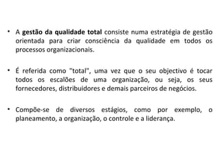 • A gestão da qualidade total consiste numa estratégia de gestão
orientada para criar consciência da qualidade em todos os
processos organizacionais.
• É referida como "total", uma vez que o seu objectivo é tocar
todos os escalões de uma organização, ou seja, os seus
fornecedores, distribuidores e demais parceiros de negócios.
• Compõe-se de diversos estágios, como por exemplo, o
planeamento, a organização, o controle e a liderança.
 