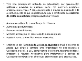 • Tem sido amplamente utilizada, na actualidade, por organizações
públicas e privadas, de qualquer porte, em materiais, produtos,
processos ou serviços. A consciencialização e a busca da qualidade e do
reconhecimento da sua importância, tornou a certificação dos sistemas
de gestão da qualidade indispensável uma vez que:
• Aumenta a satisfação e a confiança dos clientes;
• Aumenta a produtividade;
• Reduz os custos internos;
• Melhora a imagem e os processos de modo contínuo;
• Possibilita acesso mais fácil a novos mercados.
• Entende-se por Sistemas de Gestão da Qualidade (SGQ) o sistema de
gestão que dirige e controla uma organização no que respeita à
Qualidade, ou seja, o SGQ compreende a estrutura, responsabilidades,
processos e recursos necessários para implementar a política da
Qualidade e concretizar os objectivos preconizados pela organização.
 
