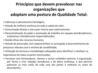 Princípios que devem prevalecer nas
organizações que
adoptam uma postura de Qualidade Total:
• Liderança e planeamento estratégico;
• Atitude de melhoria contínua em toda a cadeia de valor;
• Comunicação directa e clara quer interna quer externamente;
• Descentralização do poder e promoção do trabalho em equipas pluridisciplinares,
autónomas e devidamente responsabilizadas;
• Gestão eficaz dos recursos humanos;
• Atitude de prevenção, com especial ênfase na concepção e desenvolvimento de
processos robustos com o mínimo de variabilidade;
• Utilização de técnicas e metodologias adequadas para identificar e satisfazer as
expectativas de todas as partes interessadas;
• Parcerias com fornecedores, clientes e outras entidades externas à organização,
por forma a criar relações duradouras e de plena confiança, o que permite
potenciar as mais valias de cada uma das partes e melhorar os níveis de
desempenho.
 