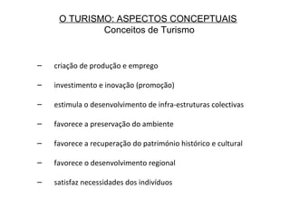 O TURISMO: ASPECTOS CONCEPTUAIS
Conceitos de Turismo
– criação de produção e emprego
– investimento e inovação (promoção)
– estimula o desenvolvimento de infra-estruturas colectivas
– favorece a preservação do ambiente
– favorece a recuperação do património histórico e cultural
– favorece o desenvolvimento regional
– satisfaz necessidades dos indivíduos
 