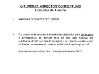 O TURISMO: ASPECTOS CONCEPTUAIS
Conceitos de Turismo
– ALGUMAS DEFINIÇÕES DE TURISMO
– É o conjunto de relações e fenómenos originados pela deslocação
e permanência de pessoas fora do seu local habitual de
residência, desde que tais deslocações e permanências não sejam
utilizadas para o exercício de uma actividade lucrativa principal
Association Internationale des Experts Scientifiques du Tourisme (AIEST)
 