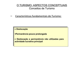 O TURISMO: ASPECTOS CONCEPTUAIS
Conceitos de Turismo
– Características fundamentais do Turismo:
• Deslocação
•Permanência pouco prolongada
• Deslocação e permanência não utilizadas para
actividade lucrativa principal
• Deslocação
•Permanência pouco prolongada
• Deslocação e permanência não utilizadas para
actividade lucrativa principal
 