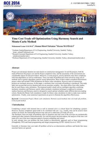 1
Time Cost Trade off Optimization Using Harmony Search and
Monte-Carlo Method
Mohammad Lemar ZALMAİ
1
, Osman Hürol Türkakın 2
Ekrem MANİSALI3
1
Graduate StudentDepartment of Civil Engineering, Istanbul University, Istanbul, Turkey,
lemar_zalmai07@hotmail.com
2
Research Assistant Department of Civil Engineering, Istanbul University, Istanbul, Turkey,
turkakin@istanbul.edu.tr
3
Professor Department of Civil Engineering, Istanbul University, Istanbul, Turkey, ekmanisa@istanbul.edu.tr
Abstract
Project cost and project duration are main factors in construction management. In real-life projects, both the
trade-off between the project cost and the Project completion time, and the uncertainty of the environment are
considerable aspects for decision-makers. Moreover, in some projects, activity durations show their complexity
with time-dependence as well as randomness. Time cost trade off problem have been solved by using vast of
methods such as genetic algorithms, particle swarm optimization. Most of these studies considered deterministic
project values and includes CPM calculations for fitness value calculation. However most of construction
projects are stochastic processes. In this paper, a stochastic time–cost trade-off problem is introduced. This study
takes into account that activity duration and cost are uncertain variables. this study differs from other studies
that for each fitness value calculation. The proposed model is dealt with an intelligent algorithm combining
stochastic simulation and Harmony search, where stochastic simulation technique is employed to estimate
random functions and Harmony search is designed to search optimal schedules under different decision-making
criteria. Beside this Monte Carlo simulation is made for fitness value calculation in order to make more realistic
optimization. Finally, some numerical experiments are given to illustrate the algorithm effectiveness.
Keywords: Construction Project, Monte carlo simulation, Harmoni search method, time cost trade off problem ,
Critical path method
1 Introduction
Completing a project with minimal time as well as minimal cost is a critical factor for scheduling a project.
However, because completion speed tends to be correlated with cost (e.g., usually, time can be saved if more
workers are hired), the relationship between time and cost is called time cost trade off curve.
The Stochastic time-cost trade off problems refers to durations and total costs of the activities are stochastically
related each other instead of deterministically. For real-life project decision-makers, the analysis of the time–cost
trade-off is one of the most important aspects of project scheduling and control.
In early attemps time cost problem has been treated as deterministic approach such as linear programming
(Elmaghraby 1993) and linear programming and integer programming (LP/IP) hybrid (Liu et al. 1995).
Generally in literature time cost trade off problem solved as an deterministic problems and beside that many
uncertain factors are ignored.
 