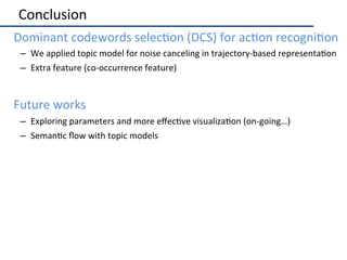 Conclusion	
•  Dominant	codewords	selec2on	(DCS)	for	ac2on	recogni2on	
–  We	applied	topic	model	for	noise	canceling	in	tr...