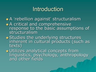 Introduction
 A ‘rebellion against’ structuralism
 A critical and comprehensive
response to the basic assumptions of
structuralism
 Studies the underlying structures
inherent in cultural products (such as
texts)
 Utilizes analytical concepts from
linguistics, psychology, anthropology
and other fields
 