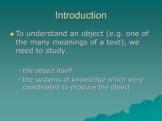 Introduction
 To understand an object (e.g. one of
the many meanings of a text), we
need to study…
– the object itself
– the systems of knowledge which were
coordinated to produce the object
 