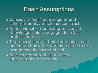 Basic Assumptions
 Concept of "self" as a singular and
coherent entity: a fictional construct
 An individual = Conflicting tensions +
Knowledge claims (e.g. gender, class,
profession, etc.)
 To properly study a text, the reader must
understand how the work is related to his
own personal concept of self
 Self-perception:critical in one's
interpretation of meaning
 