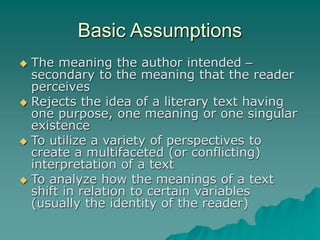Basic Assumptions
 The meaning the author intended –
secondary to the meaning that the reader
perceives
 Rejects the idea of a literary text having
one purpose, one meaning or one singular
existence
 To utilize a variety of perspectives to
create a multifaceted (or conflicting)
interpretation of a text
 To analyze how the meanings of a text
shift in relation to certain variables
(usually the identity of the reader)
 