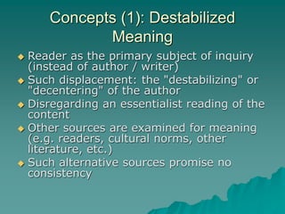 Concepts (1): Destabilized
Meaning
 Reader as the primary subject of inquiry
(instead of author / writer)
 Such displacement: the "destabilizing" or
"decentering" of the author
 Disregarding an essentialist reading of the
content
 Other sources are examined for meaning
(e.g. readers, cultural norms, other
literature, etc.)
 Such alternative sources promise no
consistency
 