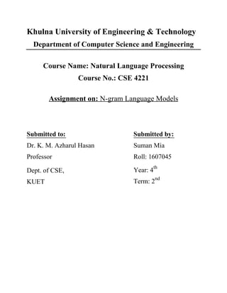Khulna University of Engineering & Technology
Department of Computer Science and Engineering
Course Name: Natural Language Processing
Course No.: CSE 4221
Assignment on: N-gram Language Models
Submitted to: Submitted by:
Dr. K. M. Azharul Hasan Suman Mia
Professor Roll: 1607045
Dept. of CSE, Year: 4
th
KUET Term: 2
nd
 