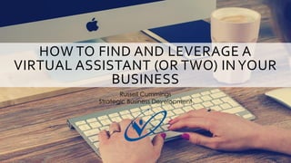 HOW TO FIND AND LEVERAGE A
VIRTUAL ASSISTANT (OR TWO) INYOUR
BUSINESS
Russell Cummings
Strategic Business Development
 